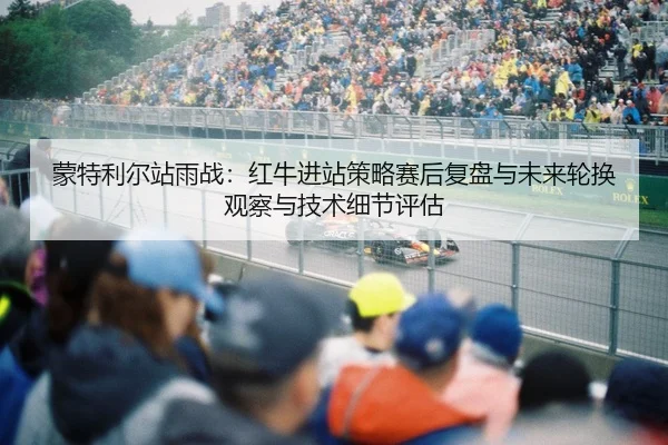 蒙特利尔站雨战：红牛进站策略赛后复盘与未来轮换观察与技术细节评估